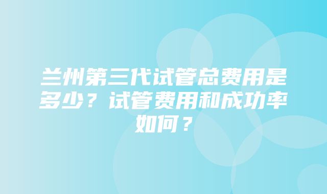 兰州第三代试管总费用是多少？试管费用和成功率如何？