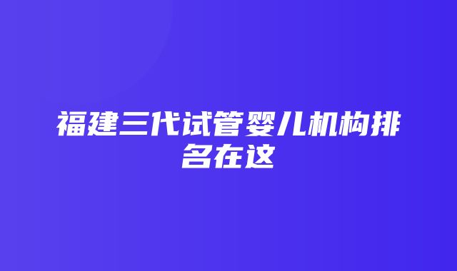 福建三代试管婴儿机构排名在这