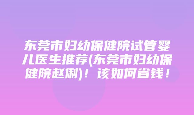 东莞市妇幼保健院试管婴儿医生推荐(东莞市妇幼保健院赵俐)！该如何省钱！