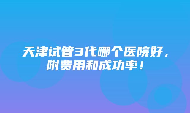 天津试管3代哪个医院好，附费用和成功率！