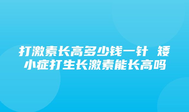 打激素长高多少钱一针 矮小症打生长激素能长高吗