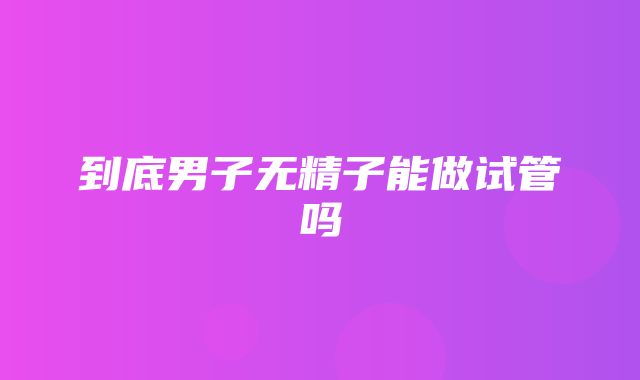 到底男子无精子能做试管吗