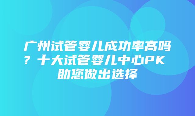 广州试管婴儿成功率高吗？十大试管婴儿中心PK 助您做出选择