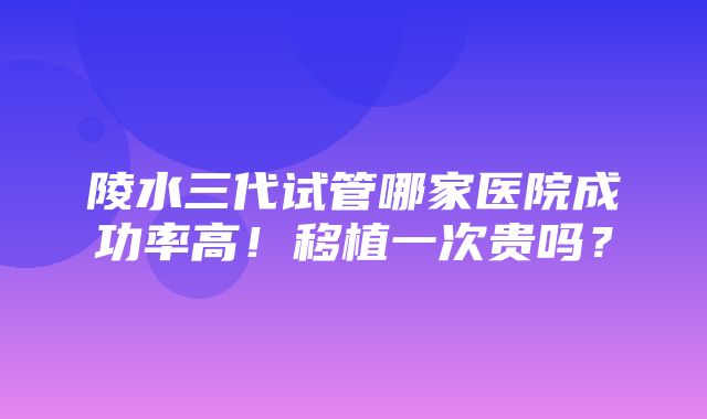 陵水三代试管哪家医院成功率高！移植一次贵吗？