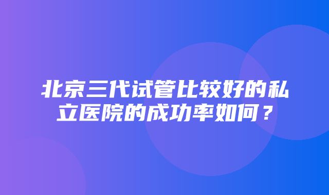 北京三代试管比较好的私立医院的成功率如何？