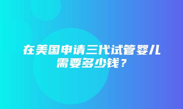 在美国申请三代试管婴儿需要多少钱？