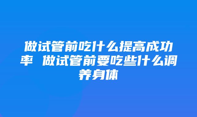 做试管前吃什么提高成功率 做试管前要吃些什么调养身体