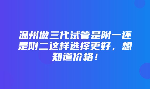 温州做三代试管是附一还是附二这样选择更好，想知道价格！