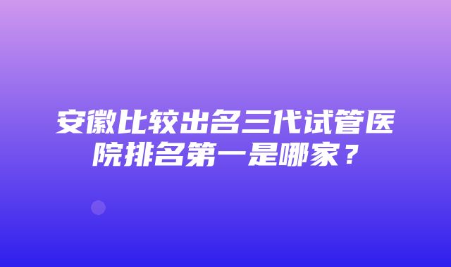 安徽比较出名三代试管医院排名第一是哪家？