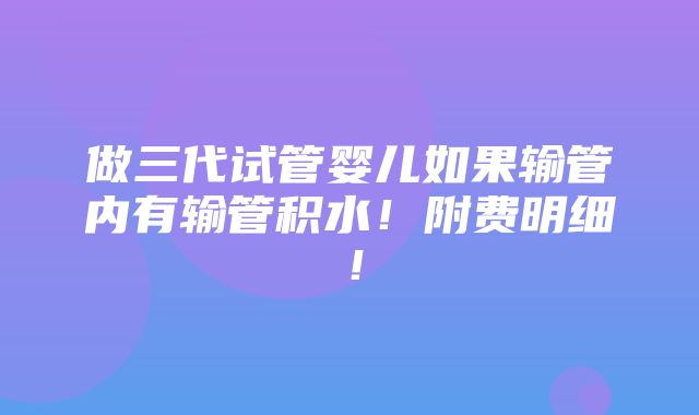 做三代试管婴儿如果输管内有输管积水！附费明细！