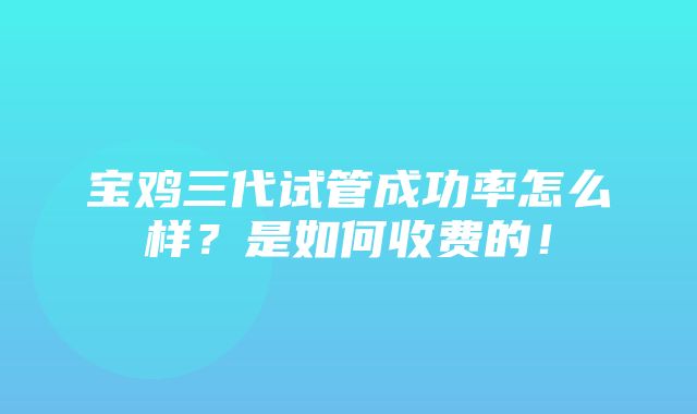 宝鸡三代试管成功率怎么样？是如何收费的！