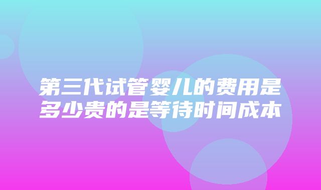 第三代试管婴儿的费用是多少贵的是等待时间成本