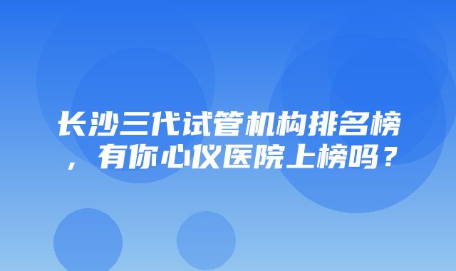 长沙三代试管机构排名榜，有你心仪医院上榜吗？