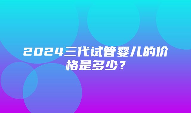 2024三代试管婴儿的价格是多少？