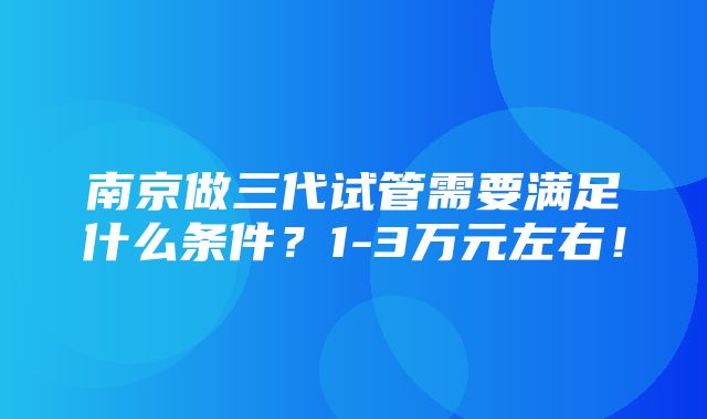 南京做三代试管需要满足什么条件？1-3万元左右！