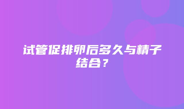 试管促排卵后多久与精子结合？