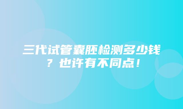 三代试管囊胚检测多少钱？也许有不同点！