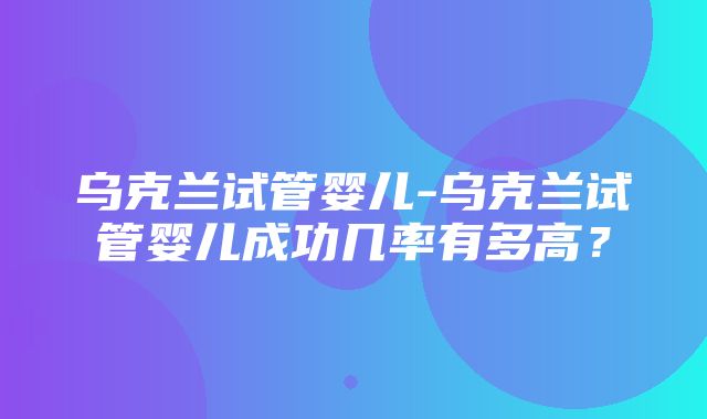 乌克兰试管婴儿-乌克兰试管婴儿成功几率有多高？