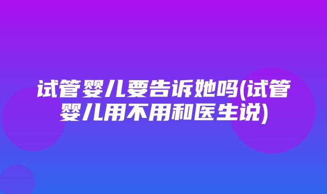 试管婴儿要告诉她吗(试管婴儿用不用和医生说)