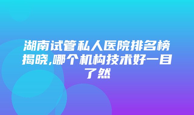 湖南试管私人医院排名榜揭晓,哪个机构技术好一目了然