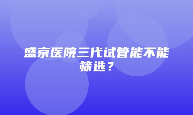 盛京医院三代试管能不能筛选？