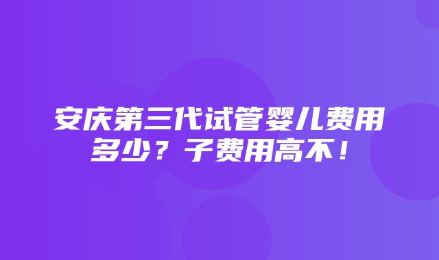 安庆第三代试管婴儿费用多少？子费用高不！