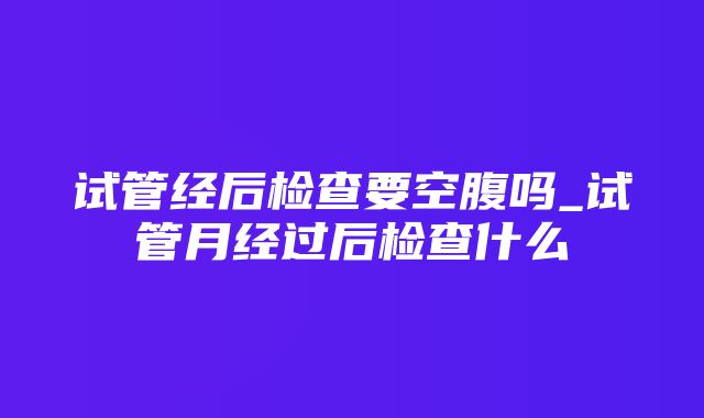 试管经后检查要空腹吗_试管月经过后检查什么