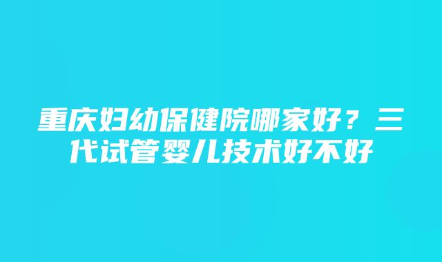 重庆妇幼保健院哪家好？三代试管婴儿技术好不好