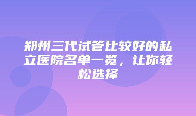 郑州三代试管比较好的私立医院名单一览，让你轻松选择