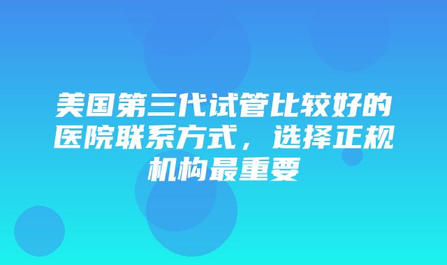 美国第三代试管比较好的医院联系方式，选择正规机构最重要