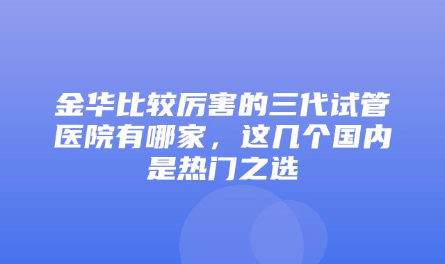 金华比较厉害的三代试管医院有哪家，这几个国内是热门之选