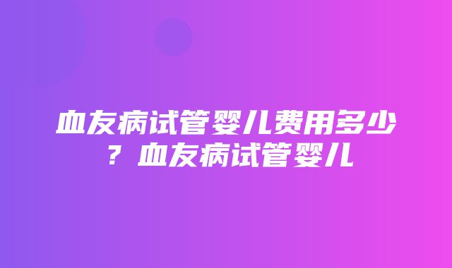 血友病试管婴儿费用多少？血友病试管婴儿