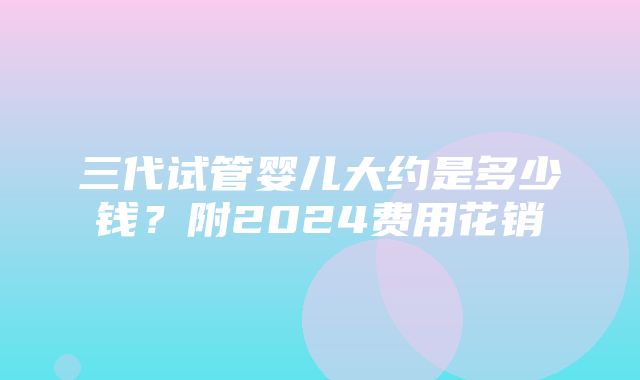 三代试管婴儿大约是多少钱？附2024费用花销