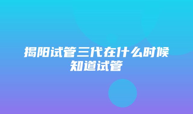 揭阳试管三代在什么时候知道试管