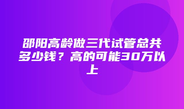 邵阳高龄做三代试管总共多少钱？高的可能30万以上