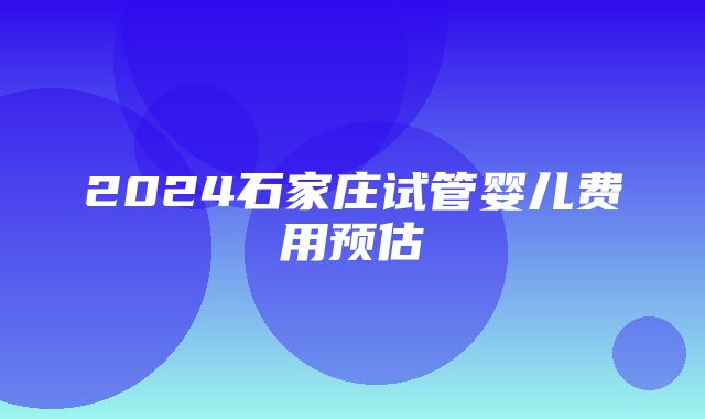 2024石家庄试管婴儿费用预估