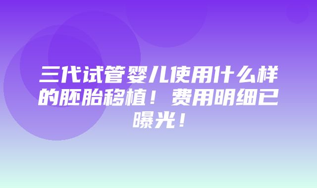 三代试管婴儿使用什么样的胚胎移植！费用明细已曝光！