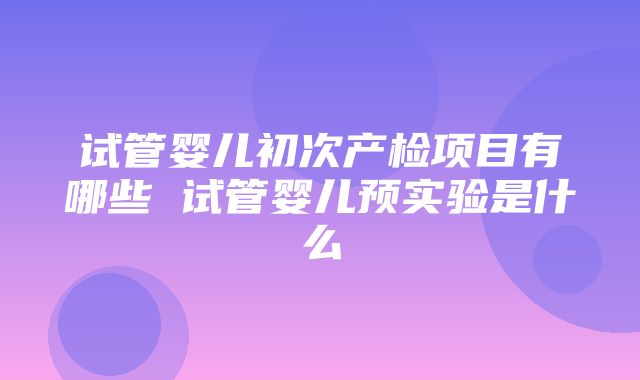 试管婴儿初次产检项目有哪些 试管婴儿预实验是什么