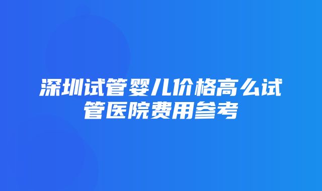 深圳试管婴儿价格高么试管医院费用参考