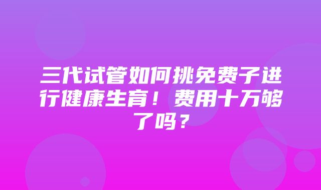 三代试管如何挑免费子进行健康生育！费用十万够了吗？