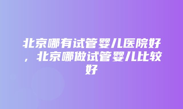 北京哪有试管婴儿医院好，北京哪做试管婴儿比较好