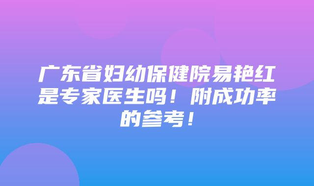 广东省妇幼保健院易艳红是专家医生吗！附成功率的参考！