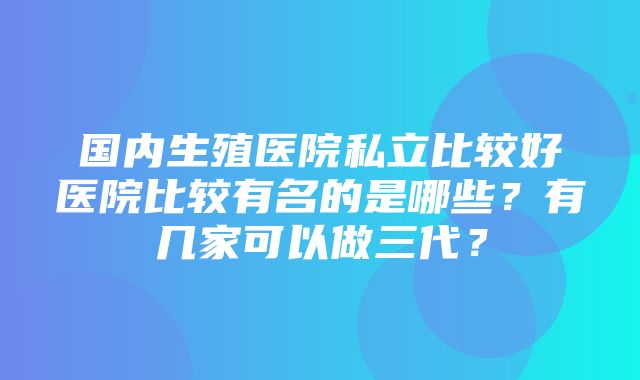 国内生殖医院私立比较好医院比较有名的是哪些？有几家可以做三代？