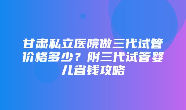 甘肃私立医院做三代试管价格多少？附三代试管婴儿省钱攻略