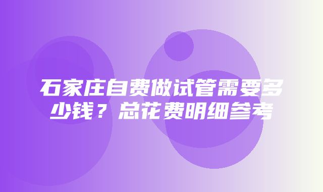 石家庄自费做试管需要多少钱？总花费明细参考