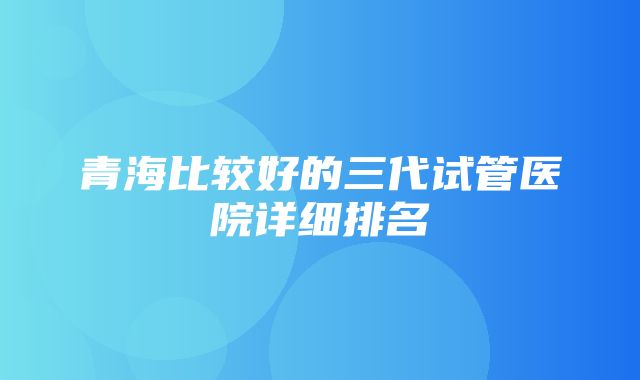 青海比较好的三代试管医院详细排名