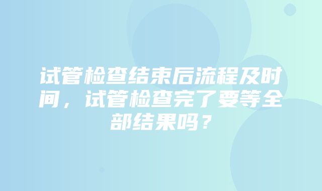 试管检查结束后流程及时间，试管检查完了要等全部结果吗？