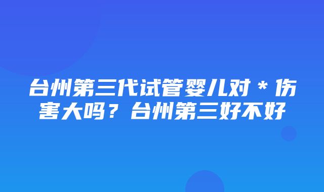 台州第三代试管婴儿对＊伤害大吗？台州第三好不好