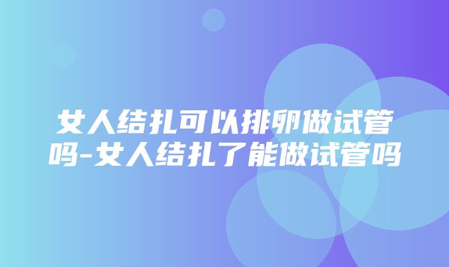 女人结扎可以排卵做试管吗-女人结扎了能做试管吗