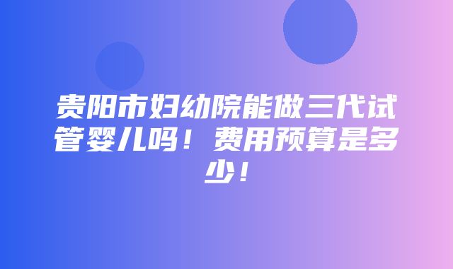 贵阳市妇幼院能做三代试管婴儿吗！费用预算是多少！